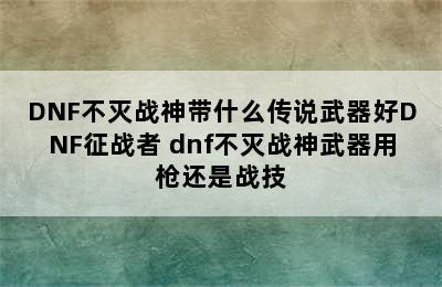 DNF不灭战神带什么传说武器好DNF征战者 dnf不灭战神武器用枪还是战技